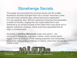 October 2009 Stonehenge Mystery  -  Riquette Mory The people who excavated the immense stones and the smaller bluestones and then arranged them into a circular monument, came and went many centuries ago, without leaving any explanation. It is not surprising, then, that the mysterious monument has generated a wealth of theories, ranging from the mythic belief that it was fashioned by an ancient sorcerer to the notion that it was some sort of gigantic prehistoric computer. Some even have speculated that its origin is extraterrestrial. According to  Geoffrey Monmouth  (w riter and author ),  the monument’s bluestones originated in Africa, where ancient giants digged  them up because of their healing properties and transported them to the mythical Mount Killaraus in Ireland, where they formed the Giants’ Circle. Stonehenge Secrets 