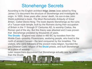 October 2009 Stonehenge Mystery  -  Riquette Mory According to the English architect  Inigo Jones  (was asked by King James I) to document the structure of Stonehenge and investigate its origin. In 1655, three years after Jones’ death, his son-in-law John Webb published a book,  The Most Remarkable Antiquity of Great Britain, Called Stone-Heng.  The book depicts Stonehenge as the ruins of a Tuscan-style temple, built by the Romans during their occupation of Britain in the 1 st  through 5 th  Centuries AD, to worship Coelus, the Roman god of the sky. But this theory was attacked and it was proven that  Stonehenge predated by thousands of years. The Druids  - England was visited in 460 BC by travelers from the Middle East—possibly Phoenicians, seafaring people, who lived to the north of ancient Canaan - the land conquered by the Israelites. The visitors, who were followers of the ancient meta-religion, founded the pre-Christian Celtic religion of the  Druid  priests, and built Stonehenge as a place of worship.  Later researchers discovered that Stonehenge actually was far older than the Druids.  Stonehenge Secrets 