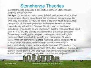 October 2009 Stonehenge Mystery  -  Riquette Mory Several theories proposed a connection between Stonehenge's purpose and astronomy. Lockyer   (scientist and astronomer ) developed a theory that ancient temples were aligned according to the position of the sunrise at the time they were built. In 1901, he wrote a paper in which he assumed that portion of Stonehenge known as the  Heel Stone  had been originally aligned with the Summer Solstice, and on that basis calculated—incorrectly, as we now know-- that the monument had been built in 1800 BC. He pointed to astronomical similarities between Stonehenge and Egyptian temples, and argued that the English monument had been built by people from that region. 57 years later, American astronomer  Gerald Hawkins  used a computer to do a much more elaborate and exacting study of Stonehenge's astronomical alignments. In his analysis, he found 165 points on the structure associated with movements of the Sun and Moon (but not any stars or visible planets). He proposed that  Stonehenge was in itself a sort of ancient computer, designed to predict lunar eclipses. Stonehenge Theories 