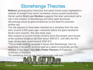 October 2009 Stonehenge Mystery  -  Riquette Mory Watkins  (photographer) theorized that select travel routes highlighted a network of straight lines which connected various ancient landmarks. Danish author  Erich von Däniken   suggests that alien astronauts had a role in the creation of Stonehenge and other giant structures. Stonehenge  stood as giant  tombstones  to the dead for centuries studies say. The site appears to have been intended as a cemetery from the very start, around 5,000 years ago—centuries before the giant sandstone blocks were erected—the new study says. New analysis of ancient human remains show that people were buried at the southern England site from about 3000 B.C. until after the first large stones were raised around 2500 B.C.  "This is really exciting, because it shows that Stonehenge, from its beginning to its zenith, is being used as a place to physically put the remains of the dead," said  Mike Parker Pearson  of England's University of Sheffield.  "It's something that we just didn't appreciate until now."  Stonehenge Theories 