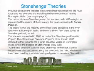 October 2009 Stonehenge Mystery  -  Riquette Mory Previous excavations indicate that Stonehenge was linked via the River Avon and two avenues to a matching timber monument at nearby Durrington Walls. (see map – page 4) The paired circles—Stonehenge and the wooden circle at Durrington —represented the realms of the living and the dead, according to  Parker Pearson.  The theory is that the majority of the dead were deposited in the river upstream at Durrington Walls, and only "a select few“ were buried at Stonehenge itself, he said.  The site was excavated in 2006 as part of the  Stonehenge Riverside Project.  The  Stonehenge Riverside Project' s other finds in 2007 included further insights into a large seasonal village at Durrington Walls, where the builders of Stonehenge likely lived.  "All the little details of daily life were preserved in the floor. Several houses were also uncovered along the avenue to the river, which may have been used by spectators during religious processions,” he said.  Stonehenge Theories 
