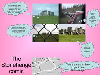The Stonehenge comic The Stonehenge is an amazing place because the Stonehenge that we see today is the final stage that was completed about 3500 years ago.  There are many visitors going to Stonehenge this creates traffic chams People have to pay high prices to go in and look at the Stonehenge or else people have to look at it through a fence. Another problem is there is lots of vandalism  This is a map on how to get to the Stonehenge 