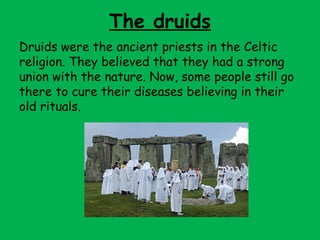 The druids
Druids were the ancient priests in the Celtic
religion. They believed that they had a strong
union with the nature. Now, some people still go
there to cure their diseases believing in their
old rituals.
 