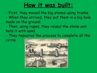 How it was built:
- First, they moved the big stones using trunks.
- When they arrived, they put them in a big hole
made on the ground.
- Then, using ropes, they raised the stone and
held it with sand.
- They repeated the process to complete all the
circle.
 