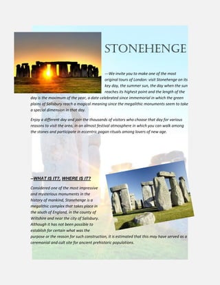 STONEHENGE
---We invite you to make one of the most
original tours of London: visit Stonehenge on its
key day, the summer sun, the day when the sun
reaches its highest point and the length of the
day is the maximum of the year, a date celebrated since immemorial in which the green
plains of Salisbury reach a magical meaning since the megalithic monuments seem to take
a special dimension in that day.
Enjoy a different day and join the thousands of visitors who choose that day for various
reasons to visit the area, in an almost festival atmosphere in which you can walk among
the stones and participate in eccentric pagan rituals among lovers of new age.
--WHAT IS IT?, WHERE IS IT?
Considered one of the most impressive
and mysterious monuments in the
history of mankind, Stonehenge is a
megalithic complex that takes place in
the south of England, in the county of
Wiltshire and near the city of Salisbury.
Although it has not been possible to
establish for certain what was the
purpose or the reason for such construction, it is estimated that this may have served as a
ceremonial and cult site for ancient prehistoric populations.
 