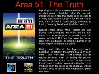 Area 51: The TruthMythological artifacts become a modern arsenal in
a millennia-long interstellar battle. On one side
stan...