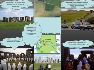 Stonehenge is an amazing place because it’s a site of national heritage   site Stonehenge traffic jams are a nightmare because there are so many tourists going to see Stonehenge I hope no one spots inside the fence guarding Stonehenge  We are worshipers of Stonehenge so go away Stonehenge comic book Stonehenge is in between two major roads a303 and a344 This causes noise pollution  