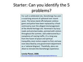 Starter: Can you identify the 5 problems? For such a celebrated site, Stonehenge has seen a surprising amount of upheaval over recent years. The tense stand-offs between solstice-goers and police have been replaced by a fresh controversy over the alleged mismanagement of the World Heritage site. Hemmed in by busy roads and wire barricades, jammed with visitors throughout the summer, and underscored by a cacophony of roaring traffic, it's a long way from the haven of peace and spiritual tranquillity most visitors expect to find, and was even described by one government department as a 'national disgrace'. Thankfully, plans are afoot to reinvent the Stonehenge experience. Lonely Planet, 2008.  http://www.lonelyplanet.com/worldguide/england/sights/5185?list=true   