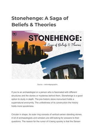 Stonehenge: A Saga of
Beliefs & Theories
Source – nationalgeographic
If you’re an archaeologist or a person who is fascinated with different
structures and the stories or mysteries behind them, Stonehenge is a good
option to study in depth. The pre-historic stone monument holds a
supernatural anonymity. The unlikeliness of its construction the history
holds more spookiness.
Circular in shape, its outer ring consists of vertical sarsen standing stones.
A lot of archaeologists and scholars are still looking for answers to their
questions. The reason for the rumor of it being spooky is that the Sarsen
 