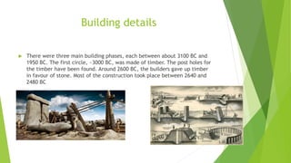 Building details
 There were three main building phases, each between about 3100 BC and
1950 BC. The first circle, ~3000 BC, was made of timber. The post holes for
the timber have been found. Around 2600 BC, the builders gave up timber
in favour of stone. Most of the construction took place between 2640 and
2480 BC
 
