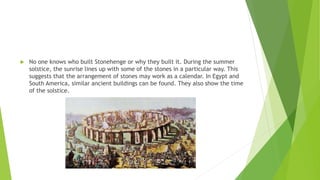  No one knows who built Stonehenge or why they built it. During the summer
solstice, the sunrise lines up with some of the stones in a particular way. This
suggests that the arrangement of stones may work as a calendar. In Egypt and
South America, similar ancient buildings can be found. They also show the time
of the solstice.
 