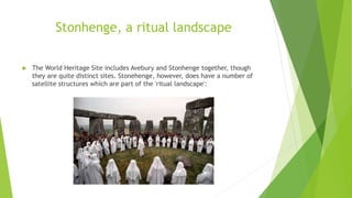 Stonhenge, a ritual landscape
 The World Heritage Site includes Avebury and Stonhenge together, though
they are quite distinct sites. Stonehenge, however, does have a number of
satellite structures which are part of the 'ritual landscape':
 