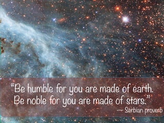 “Be humble for you are made of earth.
Be noble for you are made of stars.”
— Serbian proverb
 