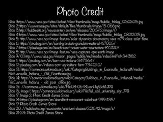 Photo Credit
Slide 1:https://www.nasa.gov/sites/default/files/thumbnails/image/hubble_friday_10302015.jpg
Slide 2:https://www.nasa.gov/sites/default/files/thumbnails/image/15-066.png
Slide 3:http://hubblesite.org/newscenter/archive/releases/2015/12/image/f/
Slide 4:https://www.nasa.gov/sites/default/files/thumbnails/image/hubble_friday_08212015.jpg
Slide 5: http://www.nasa.gov/image-feature/solar-dynamics-observatory-sees-m79-class-solar-flare
Slide 6: https://pixabay.com/en/sand-granulate-granulate-material-167005/
Slide 7: https://pixabay.com/en/beach-sand-ocean-water-sea-nature-872120/
Slide 8: http://www.nasa.gov/image-feature/nasa-captures-epic-earth-image
Slide 9/10: http://www.nasa.gov/mission_pages/hubble/multimedia/index.html?id=343182
Slide 11: https://pixabay.com/en/barn-usa-indiana-347364/
Slide 12: pixabay.com/en/indiana-corn-agriculture-farm-734020/
Slide 13: https://commons.wikimedia.org/wiki/Category:Buildings_in_Evansville,_Indiana#/media/
File:Evansville_Indiana_-_Old_Courthouse.jpg
Slide 14: https://commons.wikimedia.org/wiki/Category:Buildings_in_Evansville,_Indiana#/media/
File:Evansville_Indiana_-_old_post_office.jpg
Slide 15: //commons.wikimedia.org/wiki/File:08-06-18LeonHighSchl1.JPG
Slide 16, Image 1: https://commons.wikimedia.org/wiki/File:Full_sail_university_sign.JPG
Slide 17, Image 2: Photo Credit James Stone
Slide 18: https://pixabay.com/en/abendbrot-restaurant-salad-eat-939435/
Slide 19: Photo Credit James Stone
Slide 20: //hubblesite.org/newscenter/archive/releases/2015/12/image/e/
Slide 21-23: Photo Credit James Stone
	
  
 