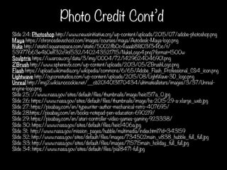 Photo Credit Cont’d
Slide 24: Photoshop http://www.newsinitiative.org/wp-content/uploads/2015/07/adobe-photoshop.png
Maya https://chronosdevschool.com/images/courses/maya/Autodesk-Maya-logo.png
Nuke http://static1.squarespace.com/static/5002ffb0c4aaab8fd03f346c/t/
53977663e4b0eff32c9cf532/1402435217115/NukeLogo4.png?format=1500w
Sculptris https://i.warosu.org/data/3/img/0004/72/1429624046901.png
ZBrush http://www.spherevfx.com/wp-content/uploads/2013/05/ZBrushLogo.png
Flash https://upload.wikimedia.org/wikipedia/commons/6/65/Adobe_Flash_Professional_CS4_icon.png
Lightwave http://cycorestudios.com/wp-content/uploads/2015/08/LightWave-3D_logo.png
Unreal http://img2.wikia.nocookie.net/__cb20140131170434/ultimateallstars/images/3/37/Unreal-
engine-logo.png
Slide 25: ://www.nasa.gov/sites/default/files/thumbnails/image/heic1517a_0.jpg
Slide 26: https://www.nasa.gov/sites/default/files/thumbnails/image/hs-2015-29-a-xlarge_web.jpg
Slide 27: https://pixabay.com/en/typewriter-author-mechanical-retro-407695/
Slide 28:https://pixabay.com/en/books-notepad-pen-education-690219/
Slide 29: https://pixabay.com/en/atari-controller-video-games-gaming-923338/
Slide 30: https://www.nasa.gov/sites/default/files/heic1406a.jpg
Slide 31: http://www.nasa.gov/mission_pages/hubble/multimedia/index.html?id=343159
Slide 32: http://www.nasa.gov/sites/default/files/images/734502main_v838_hubble_full_full.jpg
Slide 33: http://www.nasa.gov/sites/default/files/images/715715main_holiday_full_full.jpg
Slide 34: https://www.nasa.gov/sites/default/files/pia18471-full.jpg
 