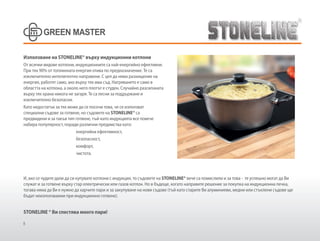 8
Използване на STONELINE® върху индукционни котлони
От всички видове котлони, индукционните са най-енергийно ефективни.
При тях 90% от топлинната енергия отива по предназначение. Те са
изключително интелигентно направени. С цел да няма разхищение на
енергия, работят само, ако върху тях има съд. Нагряването е само в
областта на котлона, а около него плотът е студен. Случайно разсипаната
върху тях храна никога не загаря. Те са лесни за поддържане и
изключително безопасни.
Като недостатък за тях може да се посочи това, че се използват
специални съдове за готвене, но съдовете на STONELINE® са
предвидени и за такъв тип готвене, тъй-като индукцията все повече
набира популярност, поради различни предимства като:
енергийна ефективност,
безопасност,
комфорт,
чистота.
И, ако се чудите дали да си купувате котлони с индукция, то съдовете на STONELINE® вече са помислили и за това - те успешно могат да Ви
служат и за готвене върху стар електрически или газов котлон. Но в бъдеще, когато направите решение за покупка на индукционна печка,
тогава няма да Ви е нужно да харчите пари и за закупуване на нови съдове (тъй като старите Ви алуминиеви, медни или стъклени съдове ще
бъдат неизползваеми при индукционно готвене).
STONELINE ® Ви спестява много пари!
 