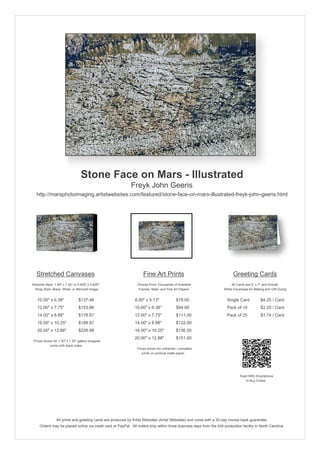 Stone Face on Mars - Illustrated
                                                            Freyk John Geeris
   http://marsphotoimaging.artistwebsites.com/featured/stone-face-on-mars-illustrated-freyk-john-geeris.html




   Stretched Canvases                                               Fine Art Prints                                       Greeting Cards
Stretcher Bars: 1.50" x 1.50" or 0.625" x 0.625"                Choose From Thousands of Available                       All Cards are 5" x 7" and Include
  Wrap Style: Black, White, or Mirrored Image                    Frames, Mats, and Fine Art Papers                  White Envelopes for Mailing and Gift Giving


   10.00" x 6.38"                $137.46                       8.00" x 5.13"             $78.00                       Single Card            $4.25 / Card
   12.00" x 7.75"                $153.96                       10.00" x 6.38"            $94.00                       Pack of 10             $2.20 / Card
   14.00" x 8.88"                $178.87                       12.00" x 7.75"            $111.00                      Pack of 25             $1.74 / Card
   16.00" x 10.25"               $189.87                       14.00" x 8.88"            $122.00
   20.00" x 12.88"               $226.98                       16.00" x 10.25"           $136.50
                                                               20.00" x 12.88"           $151.00
 Prices shown for 1.50" x 1.50" gallery-wrapped
            prints with black sides.
                                                                Prices shown for unframed / unmatted
                                                                   prints on archival matte paper.




                                                                                                                               Scan With Smartphone
                                                                                                                                  to Buy Online




                 All prints and greeting cards are produced by Artist Websites (Artist Websites) and come with a 30-day money-back guarantee.
     Orders may be placed online via credit card or PayPal. All orders ship within three business days from the AW production facility in North Carolina.
 