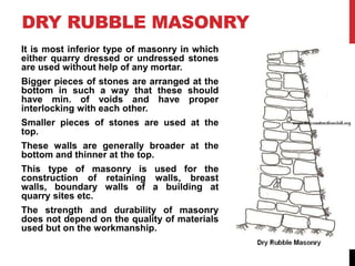 DRY RUBBLE MASONRY
It is most inferior type of masonry in which
either quarry dressed or undressed stones
are used without help of any mortar.
Bigger pieces of stones are arranged at the
bottom in such a way that these should
have min. of voids and have proper
interlocking with each other.
Smaller pieces of stones are used at the
top.
These walls are generally broader at the
bottom and thinner at the top.
This type of masonry is used for the
construction of retaining walls, breast
walls, boundary walls of a building at
quarry sites etc.
The strength and durability of masonry
does not depend on the quality of materials
used but on the workmanship.
 