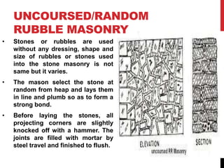 UNCOURSED/RANDOM
RUBBLE MASONRY
• Stones or rubbles are used
without any dressing, shape and
size of rubbles or stones used
into the stone masonry is not
same but it varies.
• The mason select the stone at
random from heap and lays them
in line and plumb so as to form a
strong bond.
• Before laying the stones, all
projecting corners are slightly
knocked off with a hammer. The
joints are filled with mortar by
steel travel and finished to flush.
 