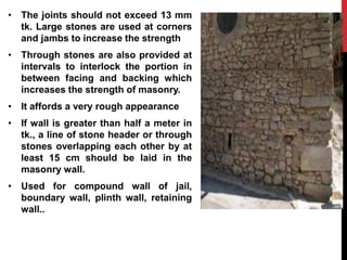 • The joints should not exceed 13 mm
tk. Large stones are used at corners
and jambs to increase the strength
• Through stones are also provided at
intervals to interlock the portion in
between facing and backing which
increases the strength of masonry.
• It affords a very rough appearance
• If wall is greater than half a meter in
tk., a line of stone header or through
stones overlapping each other by at
least 15 cm should be laid in the
masonry wall.
• Used for compound wall of jail,
boundary wall, plinth wall, retaining
wall..
 