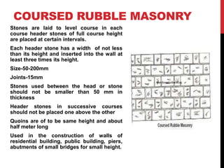 COURSED RUBBLE MASONRY
Stones are laid to level course in each
course header stones of full course height
are placed at certain intervals.
Each header stone has a width of not less
than its height and inserted into the wall at
least three times its height.
Size-50-200mm
Joints-15mm
Stones used between the head or stone
should not be smaller than 50 mm in
thickness
Header stones in successive courses
should not be placed one above the other
Quoins are of to be same height and about
half meter long
Used in the construction of walls of
residential building, public building, piers,
abutments of small bridges for small height.
 