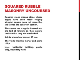 SQUARED RUBBLE
MASONRY UNCOURSED
Squared stone means stone whose
edges have been made roughly
straight, square does not mean that
the stones are square in section.
The stones are roughly dressed and
are laid at random on their natural
beds so that they are interlocked.
Joints should not exceed 13 mm
The voids filled by mortar and stone
chips
Use- residential building, public
bldg, boundary walls
 