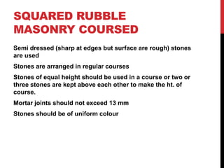 SQUARED RUBBLE
MASONRY COURSED
Semi dressed (sharp at edges but surface are rough) stones
are used
Stones are arranged in regular courses
Stones of equal height should be used in a course or two or
three stones are kept above each other to make the ht. of
course.
Mortar joints should not exceed 13 mm
Stones should be of uniform colour
 