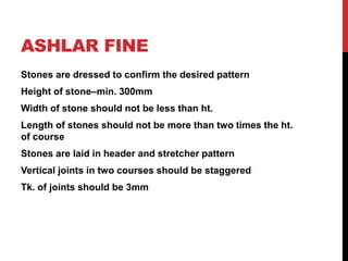 ASHLAR FINE
Stones are dressed to confirm the desired pattern
Height of stone–min. 300mm
Width of stone should not be less than ht.
Length of stones should not be more than two times the ht.
of course
Stones are laid in header and stretcher pattern
Vertical joints in two courses should be staggered
Tk. of joints should be 3mm
 