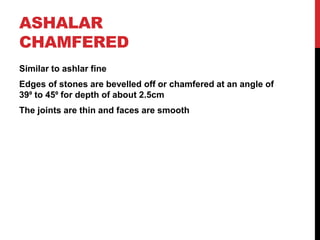 ASHALAR
CHAMFERED
Similar to ashlar fine
Edges of stones are bevelled off or chamfered at an angle of
39⁰ to 45⁰ for depth of about 2.5cm
The joints are thin and faces are smooth
 
