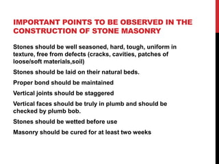 IMPORTANT POINTS TO BE OBSERVED IN THE
CONSTRUCTION OF STONE MASONRY
Stones should be well seasoned, hard, tough, uniform in
texture, free from defects (cracks, cavities, patches of
loose/soft materials,soil)
Stones should be laid on their natural beds.
Proper bond should be maintained
Vertical joints should be staggered
Vertical faces should be truly in plumb and should be
checked by plumb bob.
Stones should be wetted before use
Masonry should be cured for at least two weeks
 