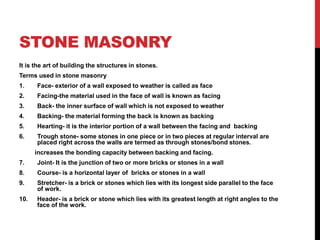 STONE MASONRY
It is the art of building the structures in stones.
Terms used in stone masonry
1. Face- exterior of a wall exposed to weather is called as face
2. Facing-the material used in the face of wall is known as facing
3. Back- the inner surface of wall which is not exposed to weather
4. Backing- the material forming the back is known as backing
5. Hearting- it is the interior portion of a wall between the facing and backing
6. Trough stone- some stones in one piece or in two pieces at regular interval are
placed right across the walls are termed as through stones/bond stones.
increases the bonding capacity between backing and facing.
7. Joint- It is the junction of two or more bricks or stones in a wall
8. Course- is a horizontal layer of bricks or stones in a wall
9. Stretcher- is a brick or stones which lies with its longest side parallel to the face
of work.
10. Header- is a brick or stone which lies with its greatest length at right angles to the
face of the work.
 