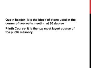 Quoin header- it is the block of stone used at the
corner of two walls meeting at 90 degree
Plinth Course- it is the top most layer/ course of
the plinth masonry.
 