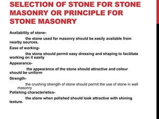 SELECTION OF STONE FOR STONE
MASONRY OR PRINCIPLE FOR
STONE MASONRY
Availability of stone-
the stone used for masonry should be easily available from
nearby sources.
Ease of working-
the stone should permit easy dressing and shaping to facilitate
working on it easily
Appearance-
the appearance of the stone should attractive and colour
should be uniform
Strength-
the crushing strength of stone should permit the use of stone in wall
masonry
Polishing characteristics-
the stone when polished should look attractive with shining
texture.
 