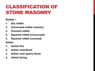 CLASSIFICATION OF
STONE MASONRY
Rubble –
1. Dry rubble
2. Uncoursed rubble masonry
3. Coursed rubble
4. Squared rubble (uncoursed)
5. Squared rubble (coursed)
Ashlar
1. Ashlar fine
2. Ashlar chamfered
3. Ashlar rock quarry faced
4. Ashlar facing
 