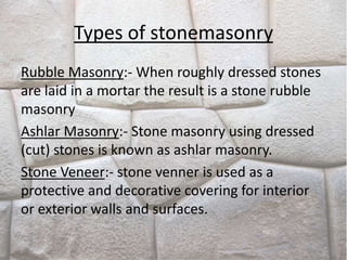 Types of stonemasonry
Rubble Masonry:- When roughly dressed stones
are laid in a mortar the result is a stone rubble
masonry
Ashlar Masonry:- Stone masonry using dressed
(cut) stones is known as ashlar masonry.
Stone Veneer:- stone venner is used as a
protective and decorative covering for interior
or exterior walls and surfaces.
 