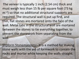 The veneer is typically 1 inch (2.54 cm) thick and
must weigh less than 15 lb per square foot (73 kg
m−2) so that no additional structural supports are
required. The structural wall is put up first, and
thin, flat stones are mortared onto the face of the
wall. Metal tabs in the structural wall are mortared
between the stones to tie everything together, to
prevent the stonework from separating from the
wall.
Slipform Stonemasonry:- It is a method for making
stone walls with the aid of formwork to contain the
rocks and mortar while keeping the walls straight.
 