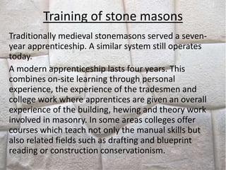 Training of stone masons
Traditionally medieval stonemasons served a seven-
year apprenticeship. A similar system still operates
today.
A modern apprenticeship lasts four years. This
combines on-site learning through personal
experience, the experience of the tradesmen and
college work where apprentices are given an overall
experience of the building, hewing and theory work
involved in masonry. In some areas colleges offer
courses which teach not only the manual skills but
also related fields such as drafting and blueprint
reading or construction conservationism.
 