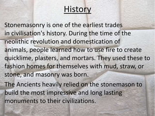 History
Stonemasonry is one of the earliest trades
in civilisation's history. During the time of the
neolithic revolution and domestication of
animals, people learned how to use fire to create
quicklime, plasters, and mortars. They used these to
fashion homes for themselves with mud, straw, or
stone, and masonry was born.
The Ancients heavily relied on the stonemason to
build the most impressive and long lasting
monuments to their civilizations.
 