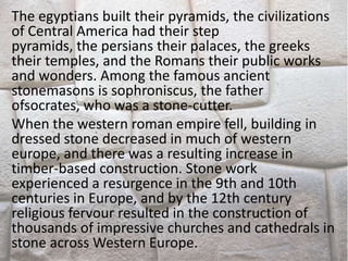 The egyptians built their pyramids, the civilizations
of Central America had their step
pyramids, the persians their palaces, the greeks
their temples, and the Romans their public works
and wonders. Among the famous ancient
stonemasons is sophroniscus, the father
ofsocrates, who was a stone-cutter.
When the western roman empire fell, building in
dressed stone decreased in much of western
europe, and there was a resulting increase in
timber-based construction. Stone work
experienced a resurgence in the 9th and 10th
centuries in Europe, and by the 12th century
religious fervour resulted in the construction of
thousands of impressive churches and cathedrals in
stone across Western Europe.
 