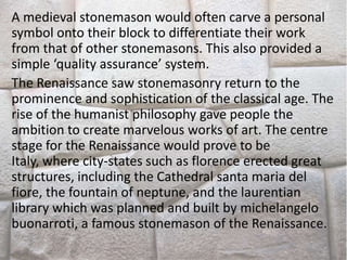 A medieval stonemason would often carve a personal
symbol onto their block to differentiate their work
from that of other stonemasons. This also provided a
simple ‘quality assurance’ system.
The Renaissance saw stonemasonry return to the
prominence and sophistication of the classical age. The
rise of the humanist philosophy gave people the
ambition to create marvelous works of art. The centre
stage for the Renaissance would prove to be
Italy, where city-states such as florence erected great
structures, including the Cathedral santa maria del
fiore, the fountain of neptune, and the laurentian
library which was planned and built by michelangelo
buonarroti, a famous stonemason of the Renaissance.
 