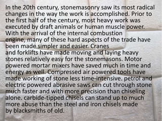 In the 20th century, stonemasonry saw its most radical
changes in the way the work is accomplished. Prior to
the first half of the century, most heavy work was
executed by draft animals or human muscle power.
With the arrival of the internal combustion
engine, many of these hard aspects of the trade have
been made simpler and easier. Cranes
and forklifts have made moving and laying heavy
stones relatively easy for the stonemasons. Motor
powered mortar mixers have saved much in time and
energy as well. Compressed air powered tools have
made working of stone less time-intensive. petrol and
electric powered abrasive saws can cut through stone
much faster and with more precision than chiseling
alone. carbide-tipped chisels can stand up to much
more abuse than the steel and iron chisels made
by blacksmiths of old.
 