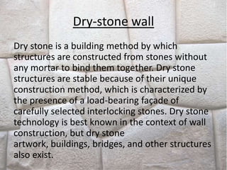 Dry-stone wall
Dry stone is a building method by which
structures are constructed from stones without
any mortar to bind them together. Dry stone
structures are stable because of their unique
construction method, which is characterized by
the presence of a load-bearing façade of
carefully selected interlocking stones. Dry stone
technology is best known in the context of wall
construction, but dry stone
artwork, buildings, bridges, and other structures
also exist.
 