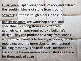 Quarrymen :-split veins,sheets of rock,and extract
the resulting blocks of stone from ground
Sawyers:-cut these rough blocks in to cubes
Banker masons:- are workshop based, and
specialize in carving stones into intricate
geometrical shapes required by a building's
design. They can produce anything from stones
with simple chamfers to tracery windows, detailed
mouldings and the more classical architectural
building masonry.. The basic tools, methods and
skills of the banker mason have existed as a trade
for thousands of years.
 