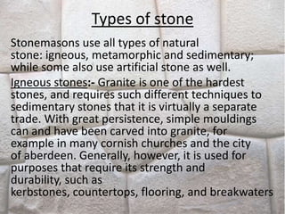 Types of stone
Stonemasons use all types of natural
stone: igneous, metamorphic and sedimentary;
while some also use artificial stone as well.
Igneous stones:- Granite is one of the hardest
stones, and requires such different techniques to
sedimentary stones that it is virtually a separate
trade. With great persistence, simple mouldings
can and have been carved into granite, for
example in many cornish churches and the city
of aberdeen. Generally, however, it is used for
purposes that require its strength and
durability, such as
kerbstones, countertops, flooring, and breakwaters
 