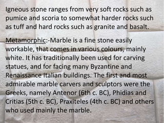 Igneous stone ranges from very soft rocks such as
pumice and scoria to somewhat harder rocks such
as tuff and hard rocks such as granite and basalt.
Metamorphic:-Marble is a fine stone easily
workable, that comes in various colours, mainly
white. It has traditionally been used for carving
statues, and for facing many Byzantine and
Renaissance Italian buildings. The first and most
admirable marble carvers and sculptors were the
Greeks, namely Antenor (6th c. BC), Phidias and
Critias (5th c. BC), Praxiteles (4th c. BC) and others
who used mainly the marble.
 