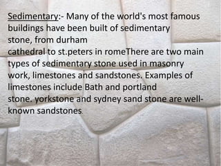 Sedimentary:- Many of the world's most famous
buildings have been built of sedimentary
stone, from durham
cathedral to st.peters in romeThere are two main
types of sedimentary stone used in masonry
work, limestones and sandstones. Examples of
limestones include Bath and portland
stone. yorkstone and sydney sand stone are well-
known sandstones.
 