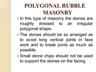 POLYGONAL RUBBLE
MASONRY
 In this type of masonry the stones are
roughly dressed to an irregular
polygonal shape.
 The stones should be so arranged as
to avoid long vertical joints in face
work and to break joints as much as
possible.
 Small stone chips should not be used
to support the stones on the facing.
 