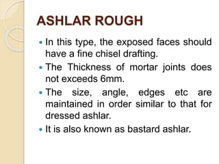 ASHLAR ROUGH
 In this type, the exposed faces should
have a fine chisel drafting.
 The Thickness of mortar joints does
not exceeds 6mm.
 The size, angle, edges etc are
maintained in order similar to that for
dressed ashlar.
 It is also known as bastard ashlar.
 