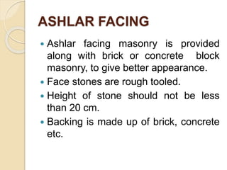 ASHLAR FACING
 Ashlar facing masonry is provided
along with brick or concrete block
masonry, to give better appearance.
 Face stones are rough tooled.
 Height of stone should not be less
than 20 cm.
 Backing is made up of brick, concrete
etc.
 