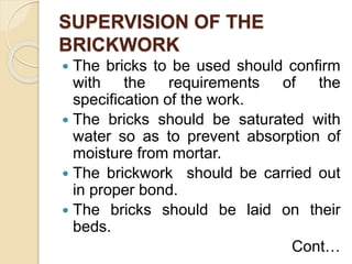 SUPERVISION OF THE
BRICKWORK
 The bricks to be used should confirm
with the requirements of the
specification of the work.
 The bricks should be saturated with
water so as to prevent absorption of
moisture from mortar.
 The brickwork should be carried out
in proper bond.
 The bricks should be laid on their
beds.
Cont…
 